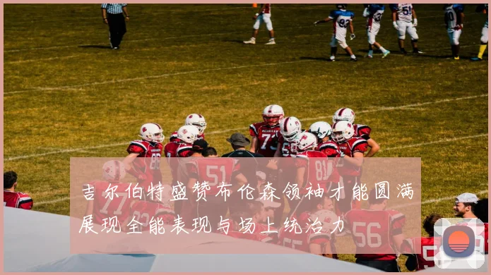 吉尔伯特盛赞布伦森领袖才能圆满展现全能表现与场上统治力