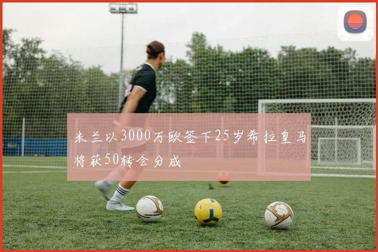 米兰以3000万欧签下25岁希拉皇马将获50转会分成