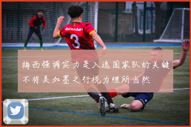 梅西强调实力是入选国家队的关键不将美加墨之行视为理所当然