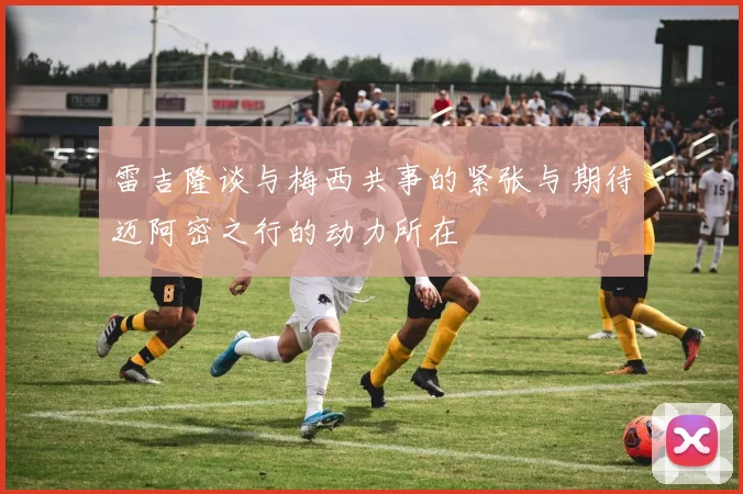 雷吉隆谈与梅西共事的紧张与期待迈阿密之行的动力所在