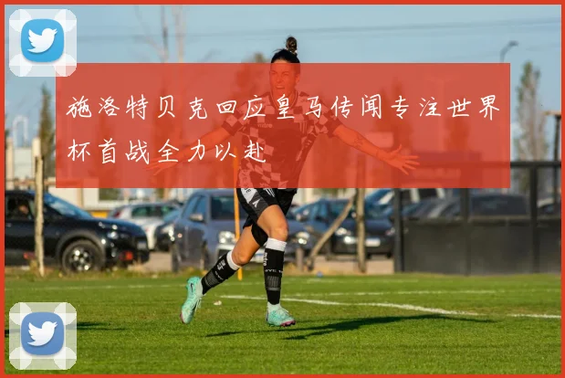 施洛特贝克回应皇马传闻专注世界杯首战全力以赴