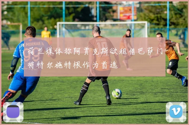 荷兰媒体称阿贾克斯欲租借巴萨门将特尔施特根作为首选