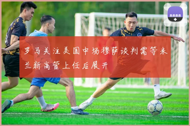 罗马关注美国中场穆萨谈判需等米兰新高管上任后展开