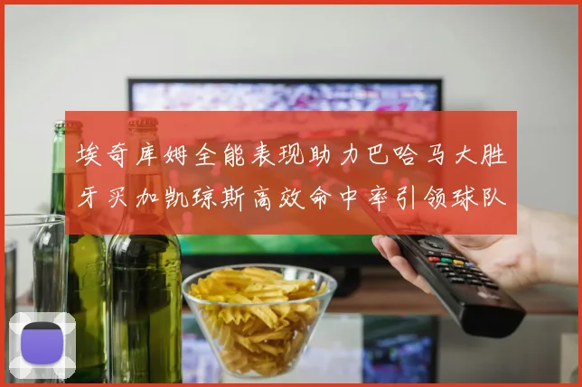 埃奇库姆全能表现助力巴哈马大胜牙买加凯琼斯高效命中率引领球队胜利