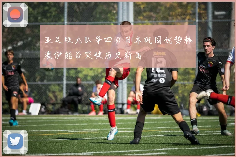 亚足联九队争四分日本巩固优势韩澳伊能否突破历史新高