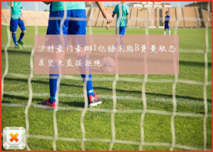 沙特豪门豪掷1亿镑求购B费曼联态度坚决直接拒绝