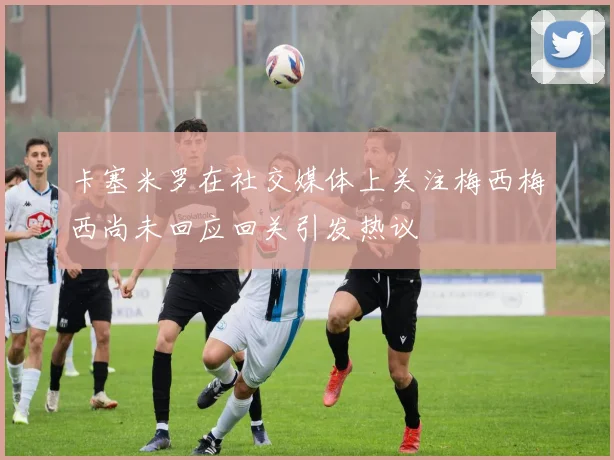 卡塞米罗在社交媒体上关注梅西梅西尚未回应回关引发热议