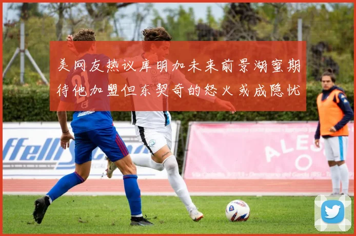 美网友热议库明加未来前景湖蜜期待他加盟但东契奇的怒火或成隐忧