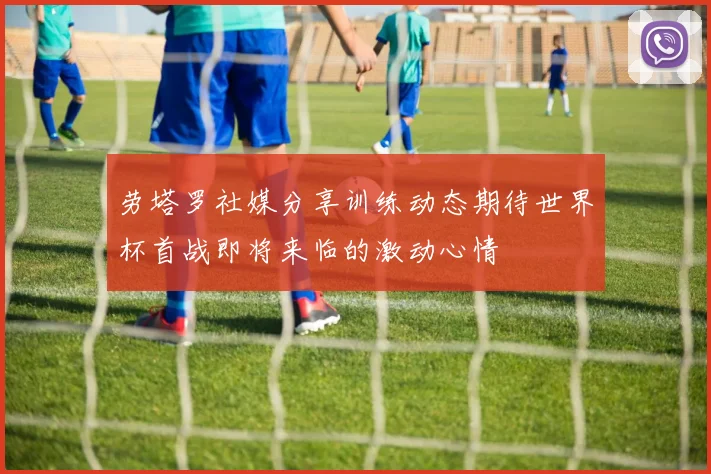 劳塔罗社媒分享训练动态期待世界杯首战即将来临的激动心情