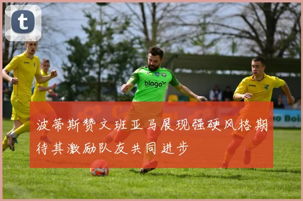 波蒂斯赞文班亚马展现强硬风格期待其激励队友共同进步