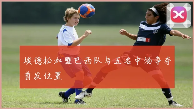 埃德松加盟巴西队与五名中场争夺首发位置
