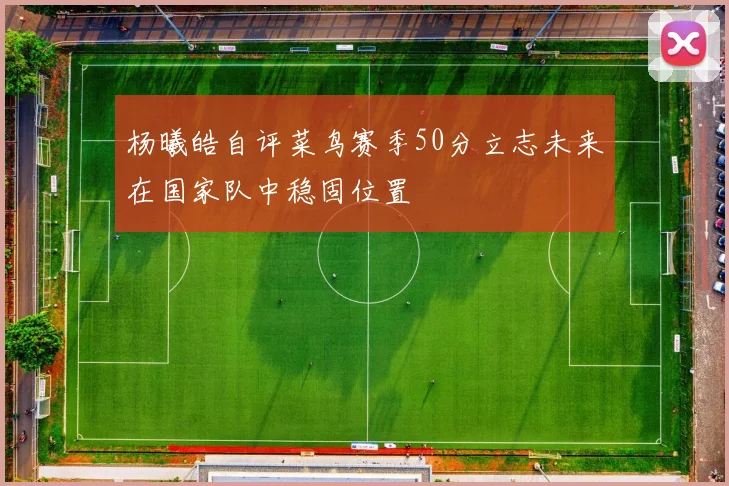 杨曦皓自评菜鸟赛季50分立志未来在国家队中稳固位置