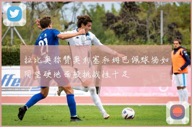 拉比奥称赞奥利塞和姆巴佩球场如同坚硬地面般挑战性十足